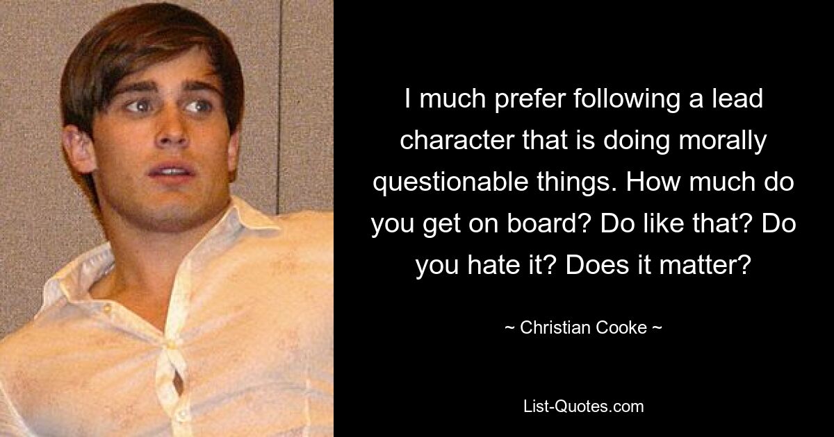 I much prefer following a lead character that is doing morally questionable things. How much do you get on board? Do like that? Do you hate it? Does it matter? — © Christian Cooke