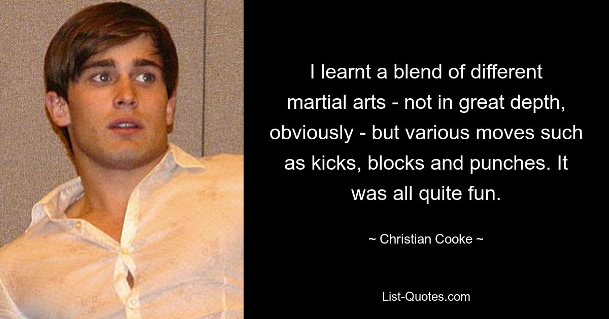 I learnt a blend of different martial arts - not in great depth, obviously - but various moves such as kicks, blocks and punches. It was all quite fun. — © Christian Cooke