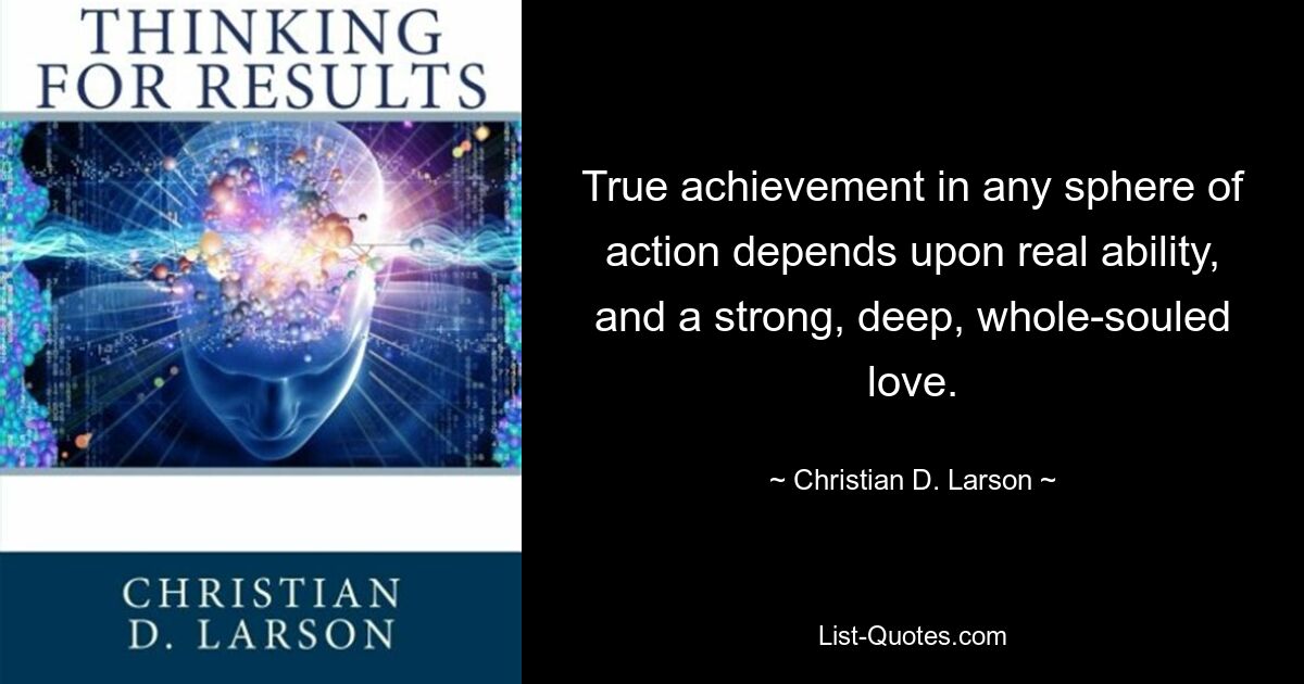 True achievement in any sphere of action depends upon real ability, and a strong, deep, whole-souled love. — © Christian D. Larson