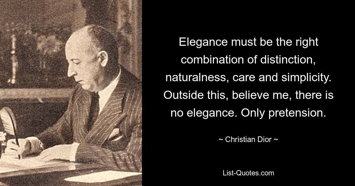 Elegance must be the right combination of distinction, naturalness, care and simplicity. Outside this, believe me, there is no elegance. Only pretension. — © Christian Dior