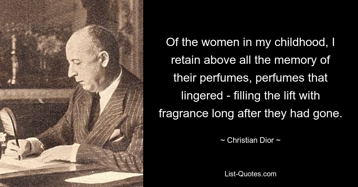 Of the women in my childhood, I retain above all the memory of their perfumes, perfumes that lingered - filling the lift with fragrance long after they had gone. — © Christian Dior