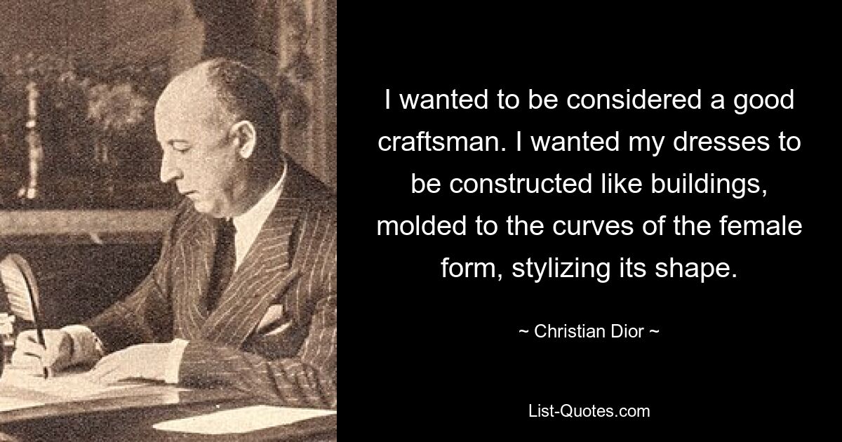 I wanted to be considered a good craftsman. I wanted my dresses to be constructed like buildings, molded to the curves of the female form, stylizing its shape. — © Christian Dior