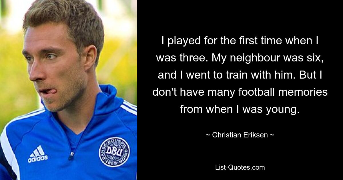 I played for the first time when I was three. My neighbour was six, and I went to train with him. But I don't have many football memories from when I was young. — © Christian Eriksen