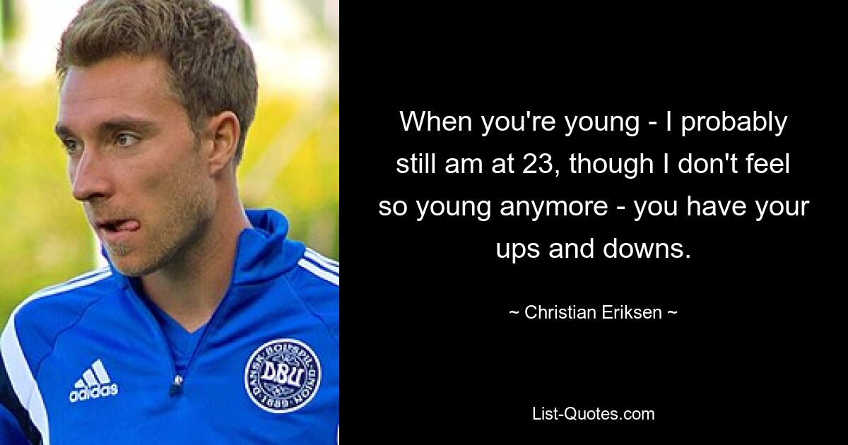 When you're young - I probably still am at 23, though I don't feel so young anymore - you have your ups and downs. — © Christian Eriksen