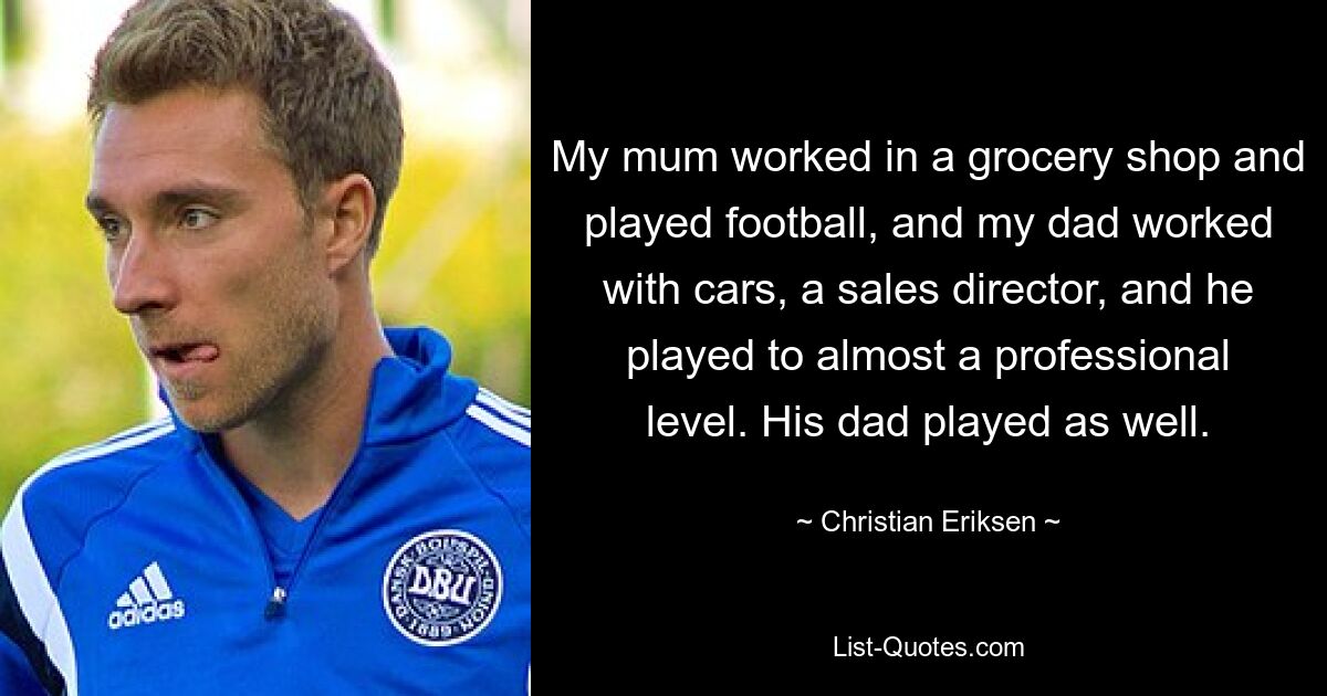 My mum worked in a grocery shop and played football, and my dad worked with cars, a sales director, and he played to almost a professional level. His dad played as well. — © Christian Eriksen