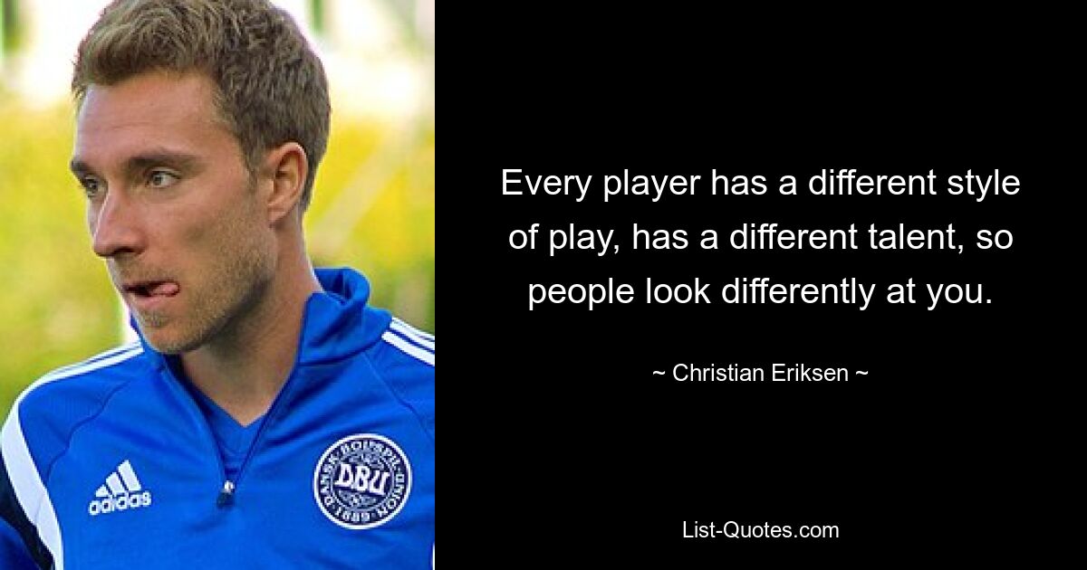 Every player has a different style of play, has a different talent, so people look differently at you. — © Christian Eriksen