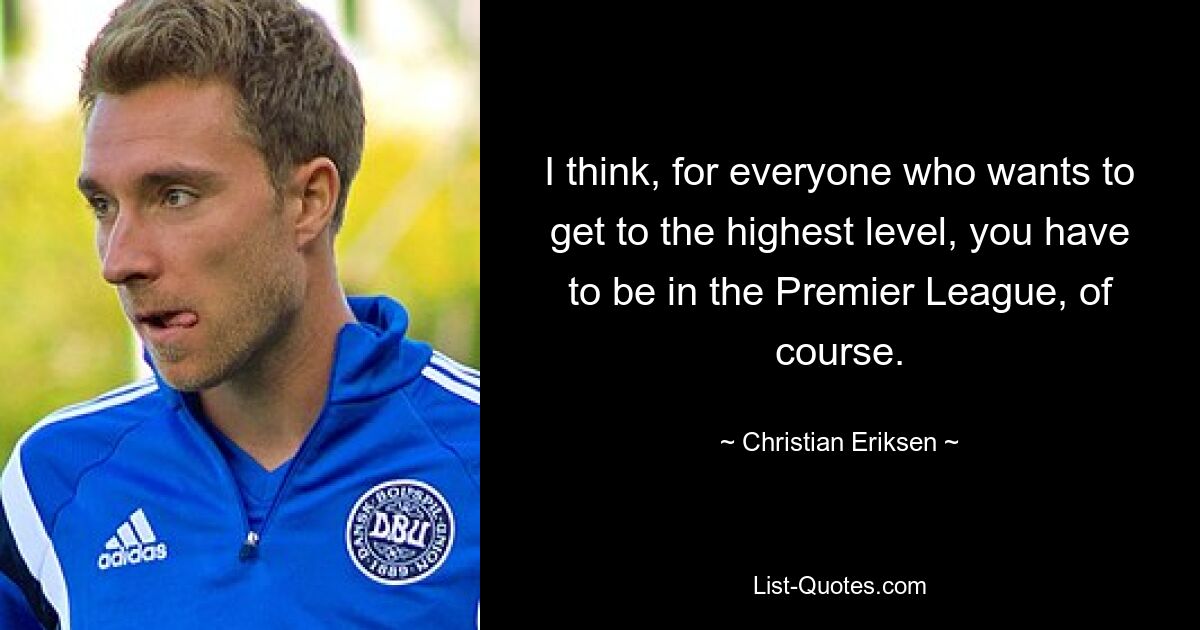 I think, for everyone who wants to get to the highest level, you have to be in the Premier League, of course. — © Christian Eriksen