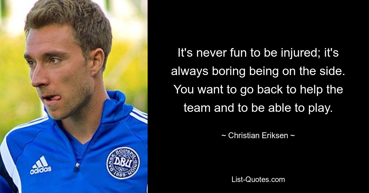 It's never fun to be injured; it's always boring being on the side. You want to go back to help the team and to be able to play. — © Christian Eriksen