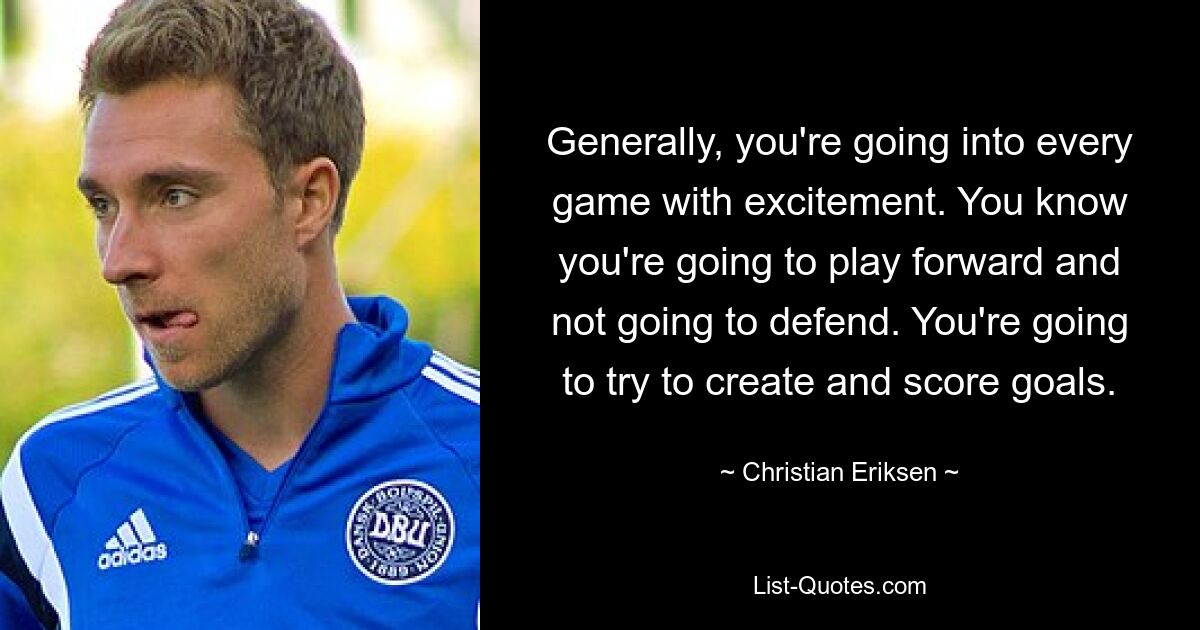 Generally, you're going into every game with excitement. You know you're going to play forward and not going to defend. You're going to try to create and score goals. — © Christian Eriksen