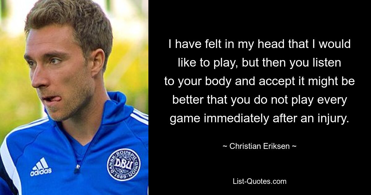 I have felt in my head that I would like to play, but then you listen to your body and accept it might be better that you do not play every game immediately after an injury. — © Christian Eriksen