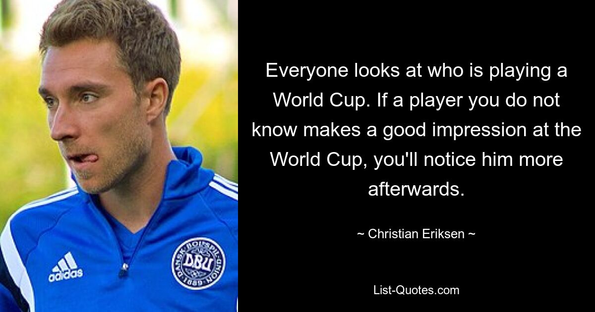 Everyone looks at who is playing a World Cup. If a player you do not know makes a good impression at the World Cup, you'll notice him more afterwards. — © Christian Eriksen