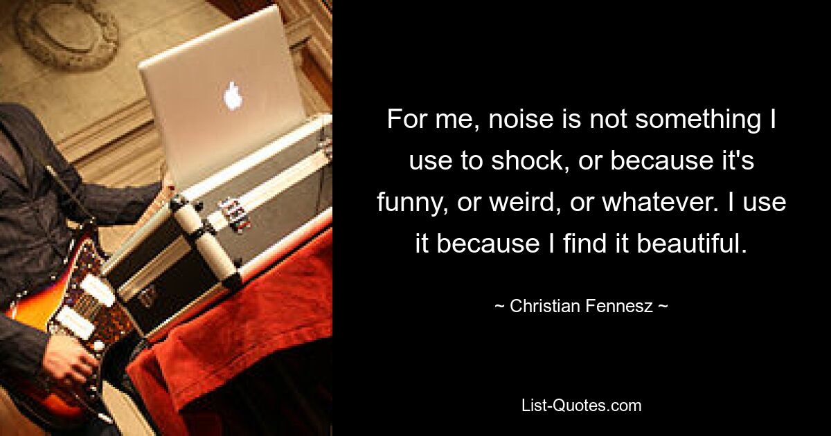 For me, noise is not something I use to shock, or because it's funny, or weird, or whatever. I use it because I find it beautiful. — © Christian Fennesz