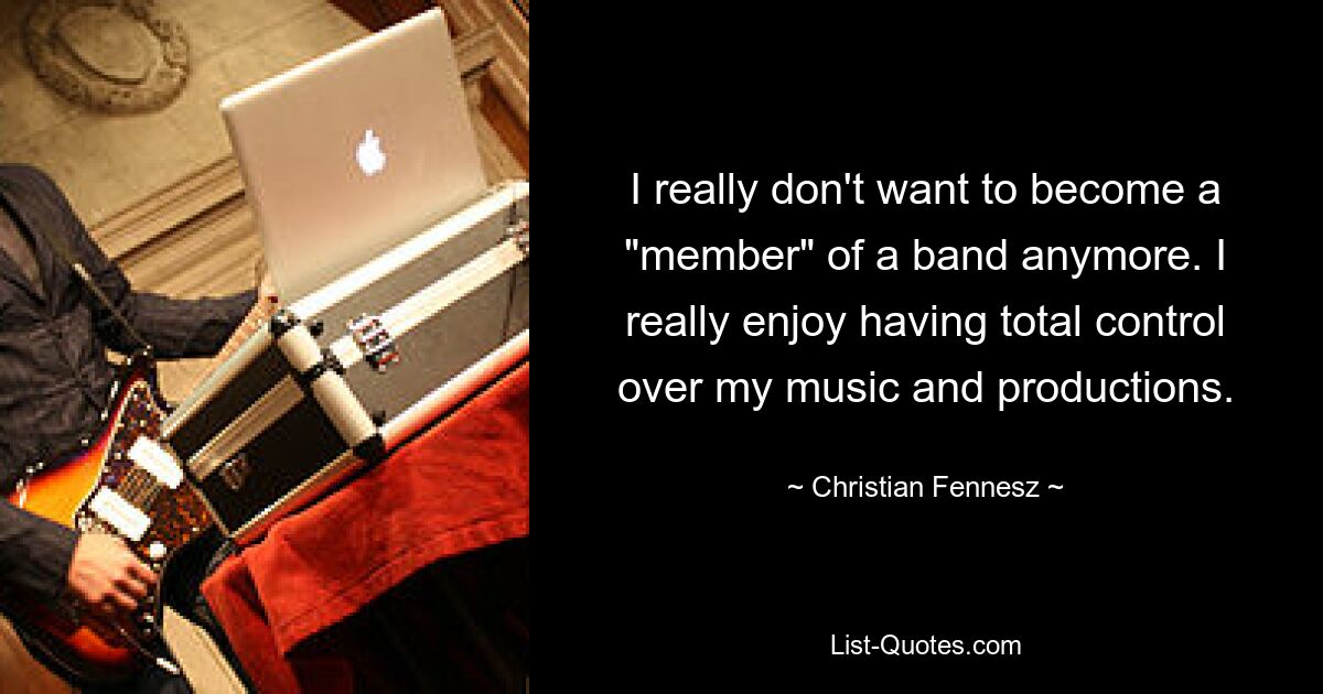 I really don't want to become a "member" of a band anymore. I really enjoy having total control over my music and productions. — © Christian Fennesz