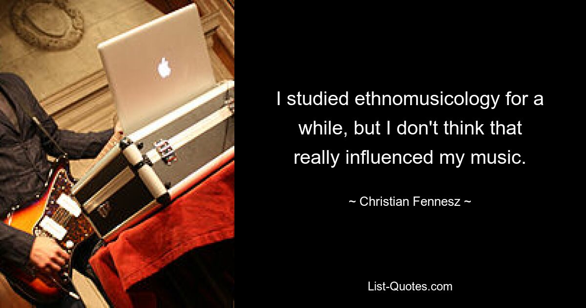 I studied ethnomusicology for a while, but I don't think that really influenced my music. — © Christian Fennesz