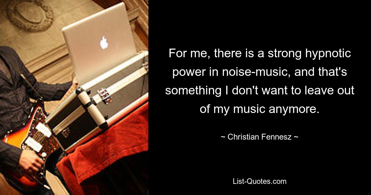 For me, there is a strong hypnotic power in noise-music, and that's something I don't want to leave out of my music anymore. — © Christian Fennesz