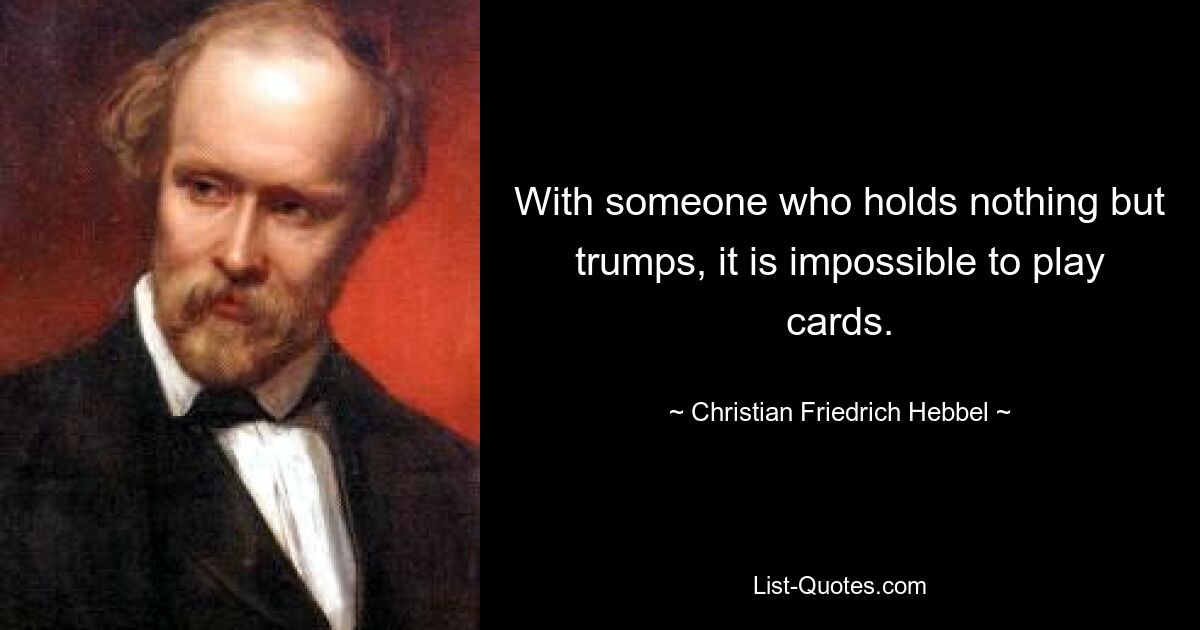 With someone who holds nothing but trumps, it is impossible to play cards. — © Christian Friedrich Hebbel