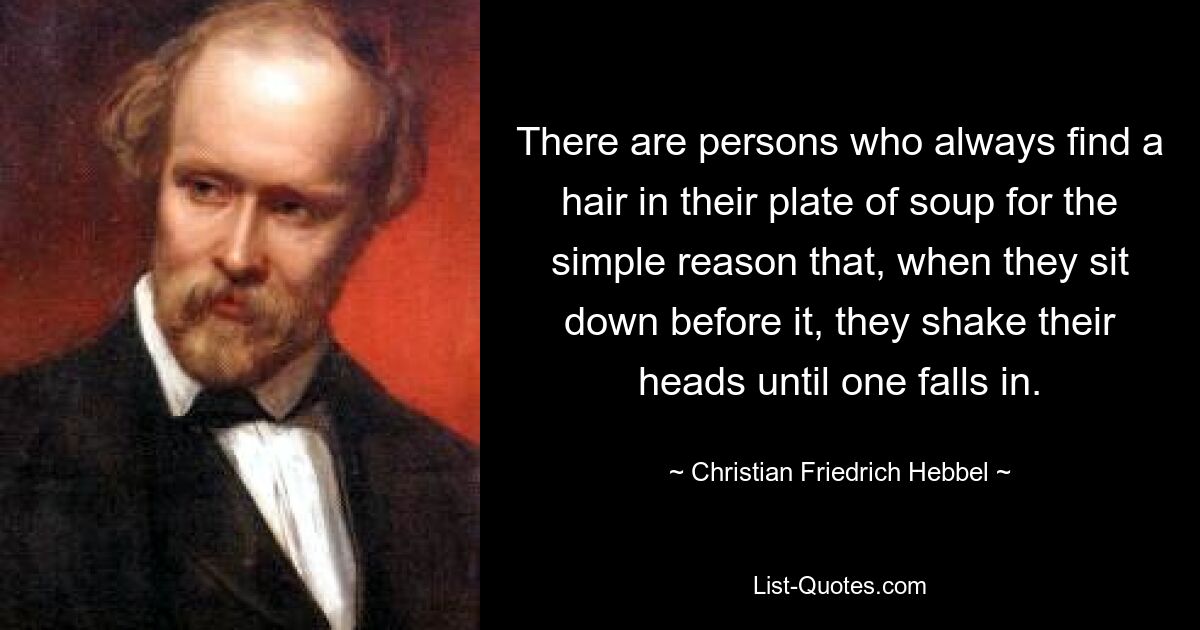 There are persons who always find a hair in their plate of soup for the simple reason that, when they sit down before it, they shake their heads until one falls in. — © Christian Friedrich Hebbel