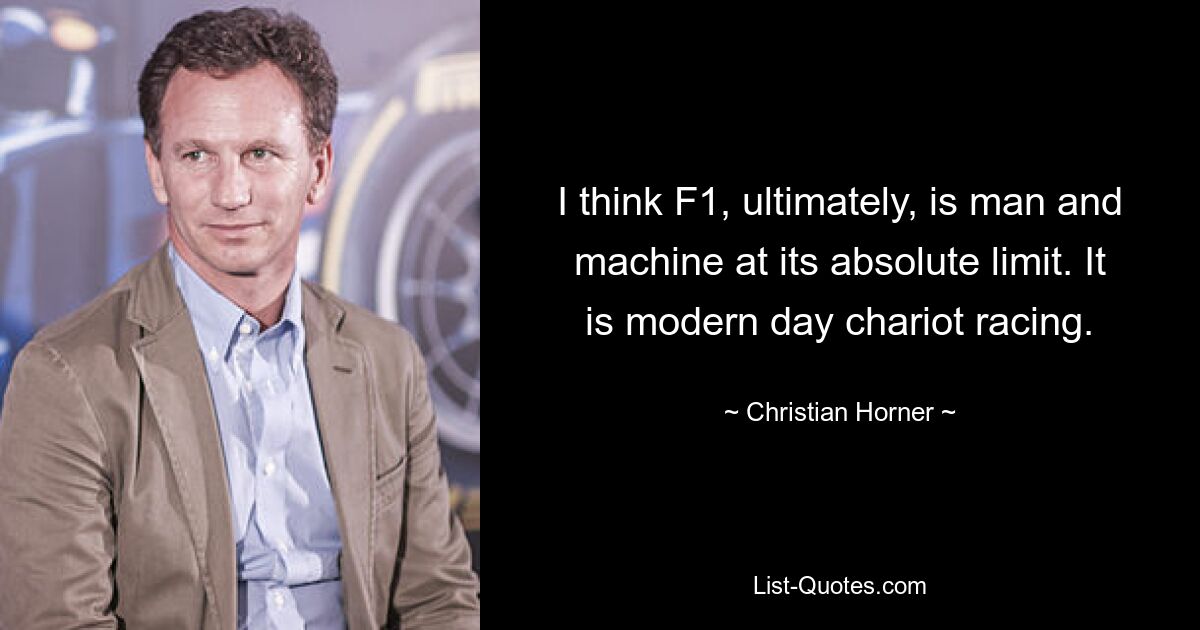 I think F1, ultimately, is man and machine at its absolute limit. It is modern day chariot racing. — © Christian Horner