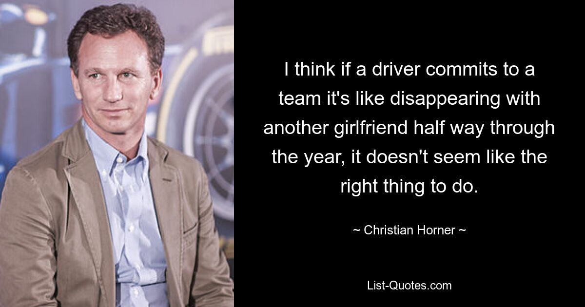 I think if a driver commits to a team it's like disappearing with another girlfriend half way through the year, it doesn't seem like the right thing to do. — © Christian Horner