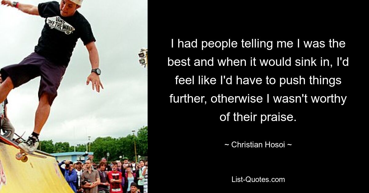 I had people telling me I was the best and when it would sink in, I'd feel like I'd have to push things further, otherwise I wasn't worthy of their praise. — © Christian Hosoi