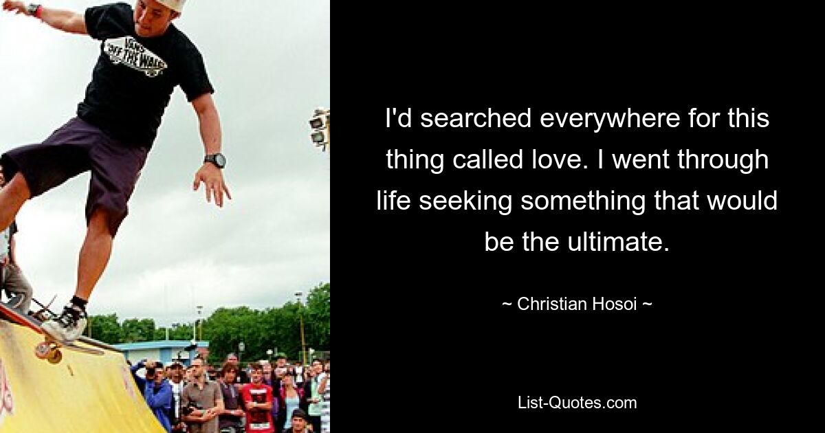 I'd searched everywhere for this thing called love. I went through life seeking something that would be the ultimate. — © Christian Hosoi