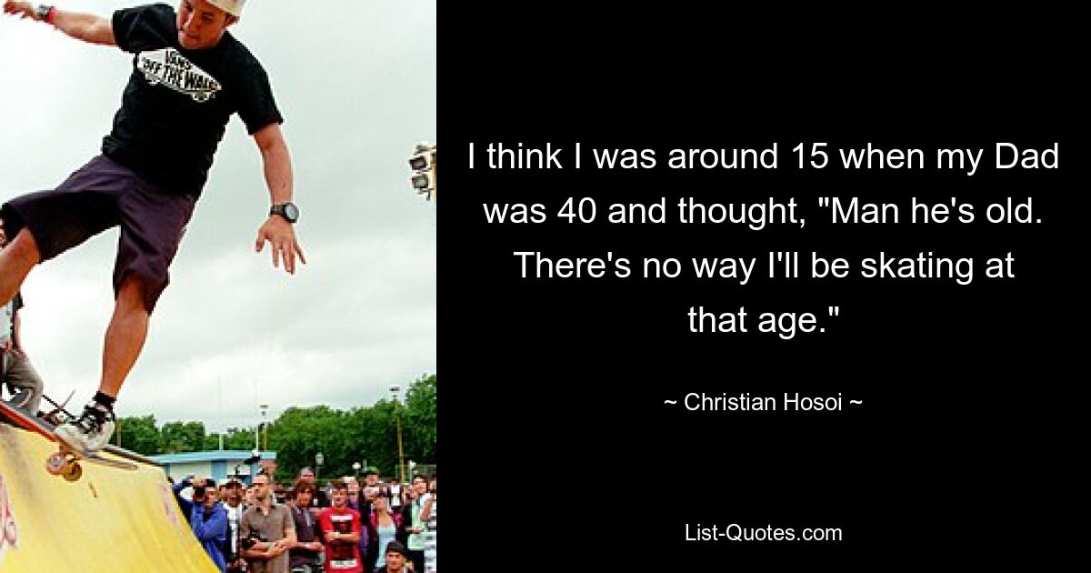 I think I was around 15 when my Dad was 40 and thought, "Man he's old. There's no way I'll be skating at that age." — © Christian Hosoi