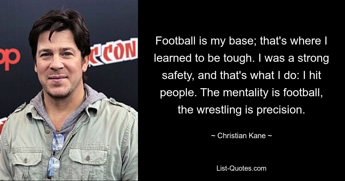 Football is my base; that's where I learned to be tough. I was a strong safety, and that's what I do: I hit people. The mentality is football, the wrestling is precision. — © Christian Kane