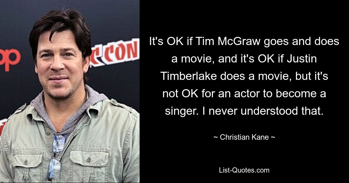 It's OK if Tim McGraw goes and does a movie, and it's OK if Justin Timberlake does a movie, but it's not OK for an actor to become a singer. I never understood that. — © Christian Kane