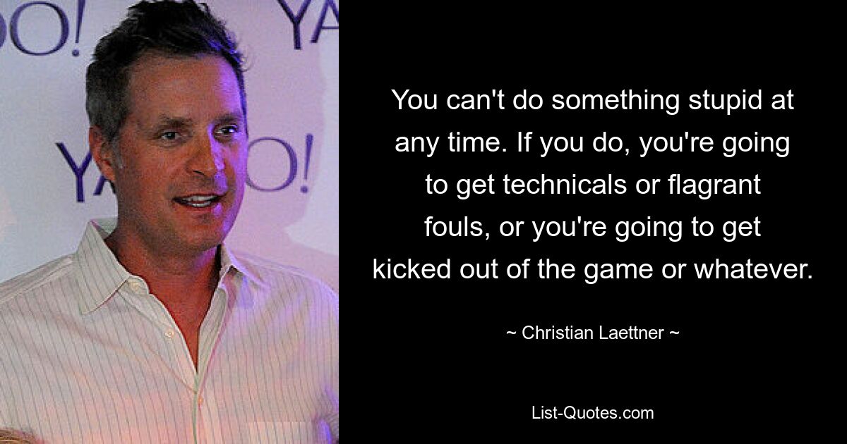 You can't do something stupid at any time. If you do, you're going to get technicals or flagrant fouls, or you're going to get kicked out of the game or whatever. — © Christian Laettner