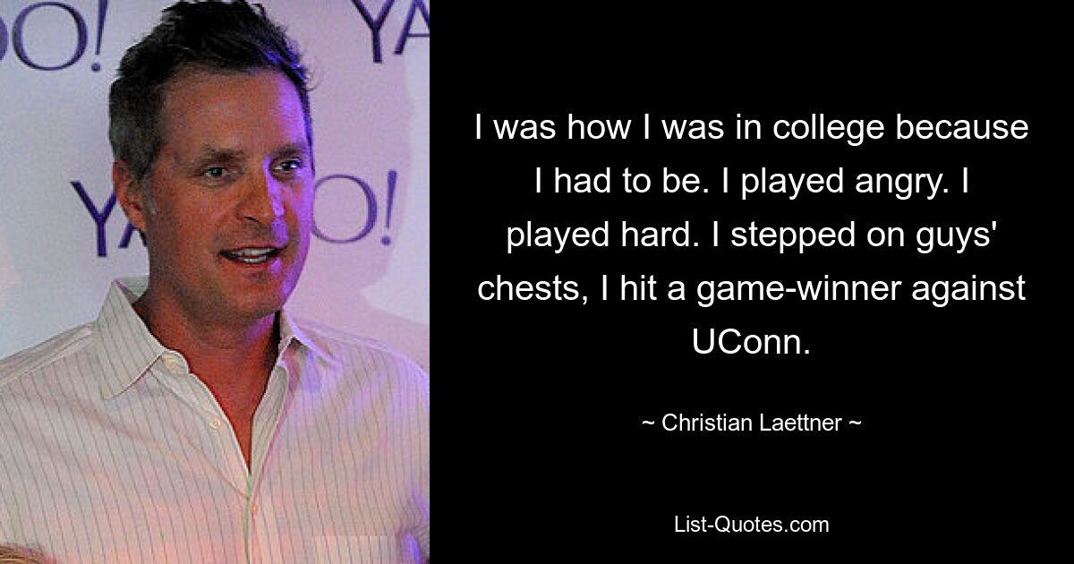 I was how I was in college because I had to be. I played angry. I played hard. I stepped on guys' chests, I hit a game-winner against UConn. — © Christian Laettner