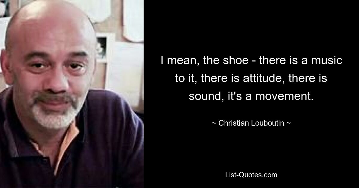 I mean, the shoe - there is a music to it, there is attitude, there is sound, it's a movement. — © Christian Louboutin