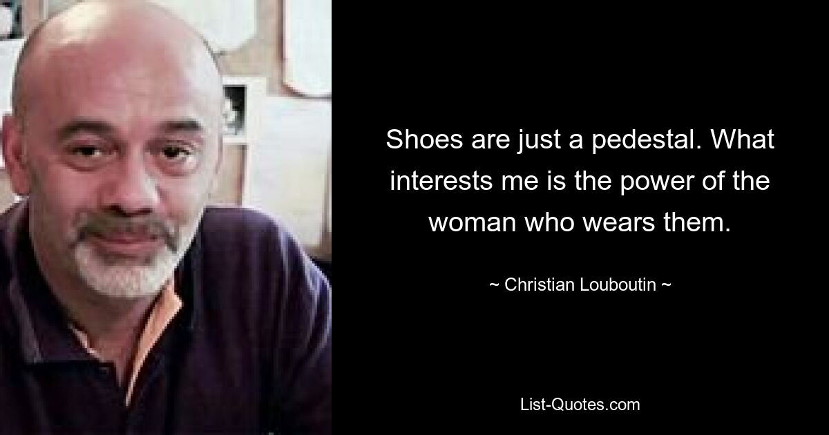 Shoes are just a pedestal. What interests me is the power of the woman who wears them. — © Christian Louboutin