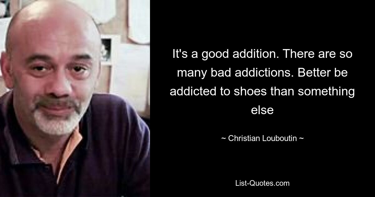 It's a good addition. There are so many bad addictions. Better be addicted to shoes than something else — © Christian Louboutin