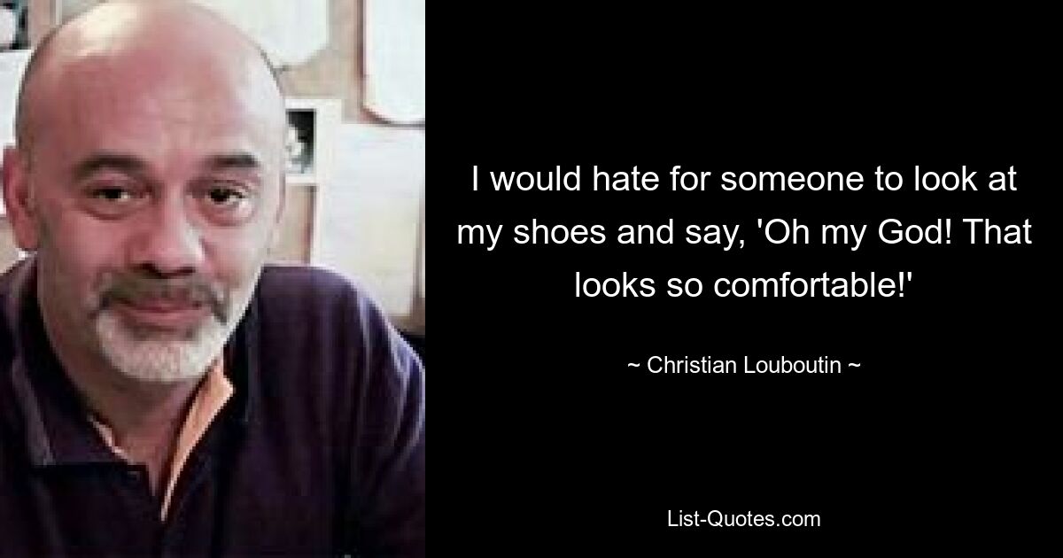 I would hate for someone to look at my shoes and say, 'Oh my God! That looks so comfortable!' — © Christian Louboutin