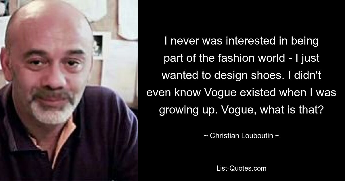 I never was interested in being part of the fashion world - I just wanted to design shoes. I didn't even know Vogue existed when I was growing up. Vogue, what is that? — © Christian Louboutin