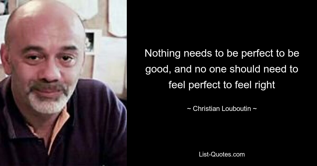 Nothing needs to be perfect to be good, and no one should need to feel perfect to feel right — © Christian Louboutin