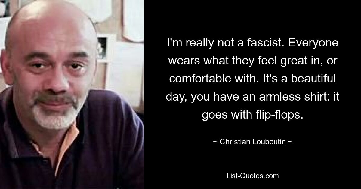 I'm really not a fascist. Everyone wears what they feel great in, or comfortable with. It's a beautiful day, you have an armless shirt: it goes with flip-flops. — © Christian Louboutin