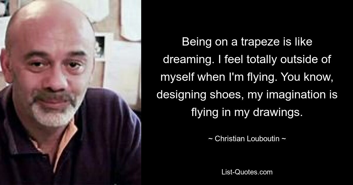 Being on a trapeze is like dreaming. I feel totally outside of myself when I'm flying. You know, designing shoes, my imagination is flying in my drawings. — © Christian Louboutin