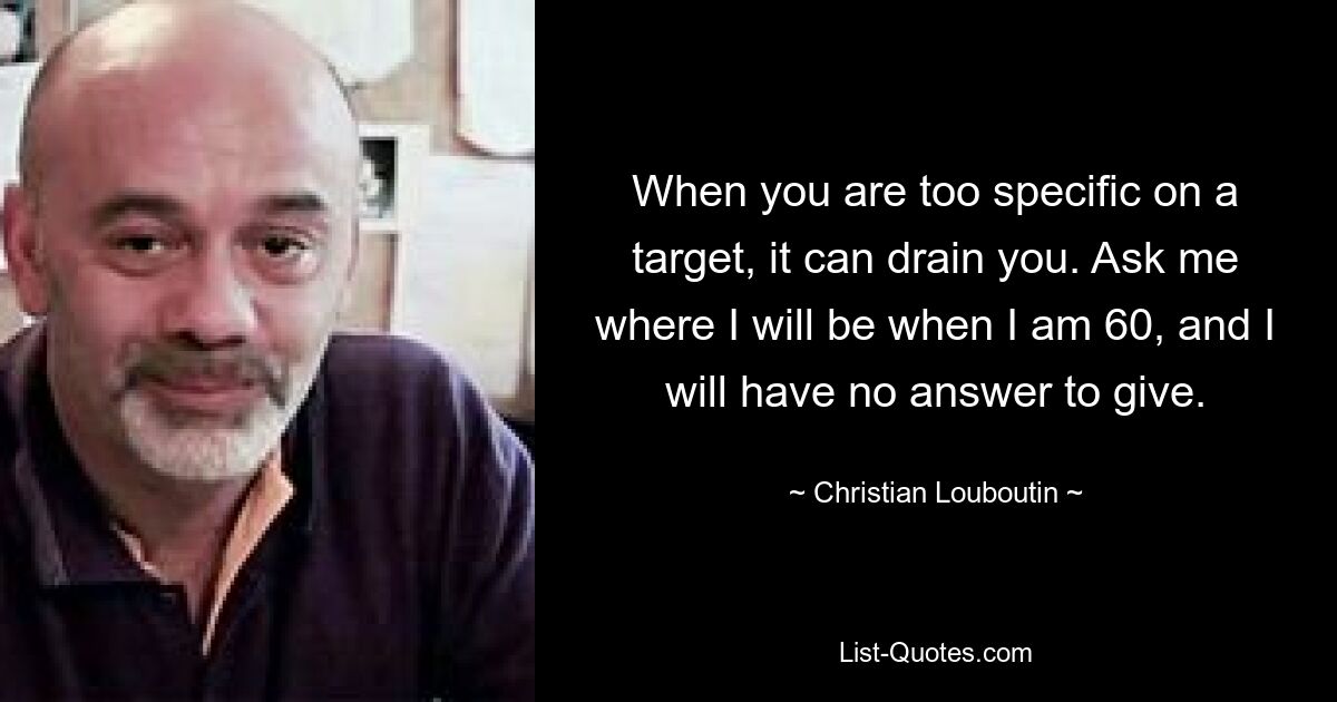 When you are too specific on a target, it can drain you. Ask me where I will be when I am 60, and I will have no answer to give. — © Christian Louboutin