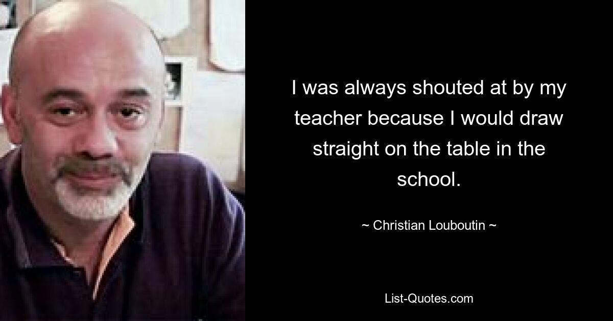 I was always shouted at by my teacher because I would draw straight on the table in the school. — © Christian Louboutin