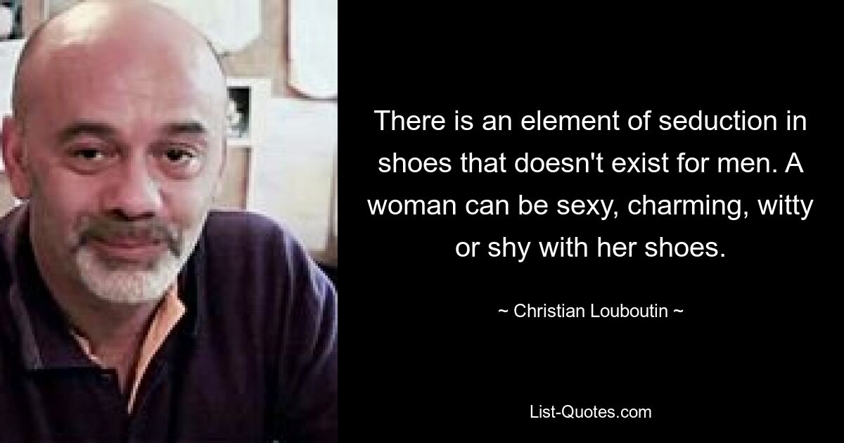 There is an element of seduction in shoes that doesn't exist for men. A woman can be sexy, charming, witty or shy with her shoes. — © Christian Louboutin