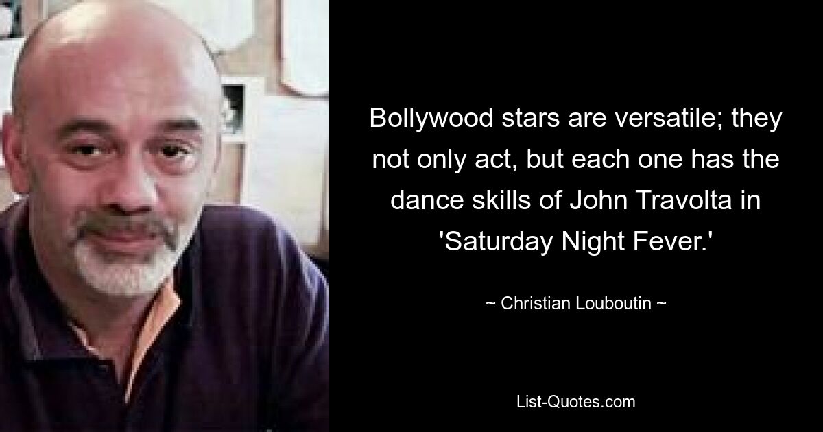 Bollywood stars are versatile; they not only act, but each one has the dance skills of John Travolta in 'Saturday Night Fever.' — © Christian Louboutin