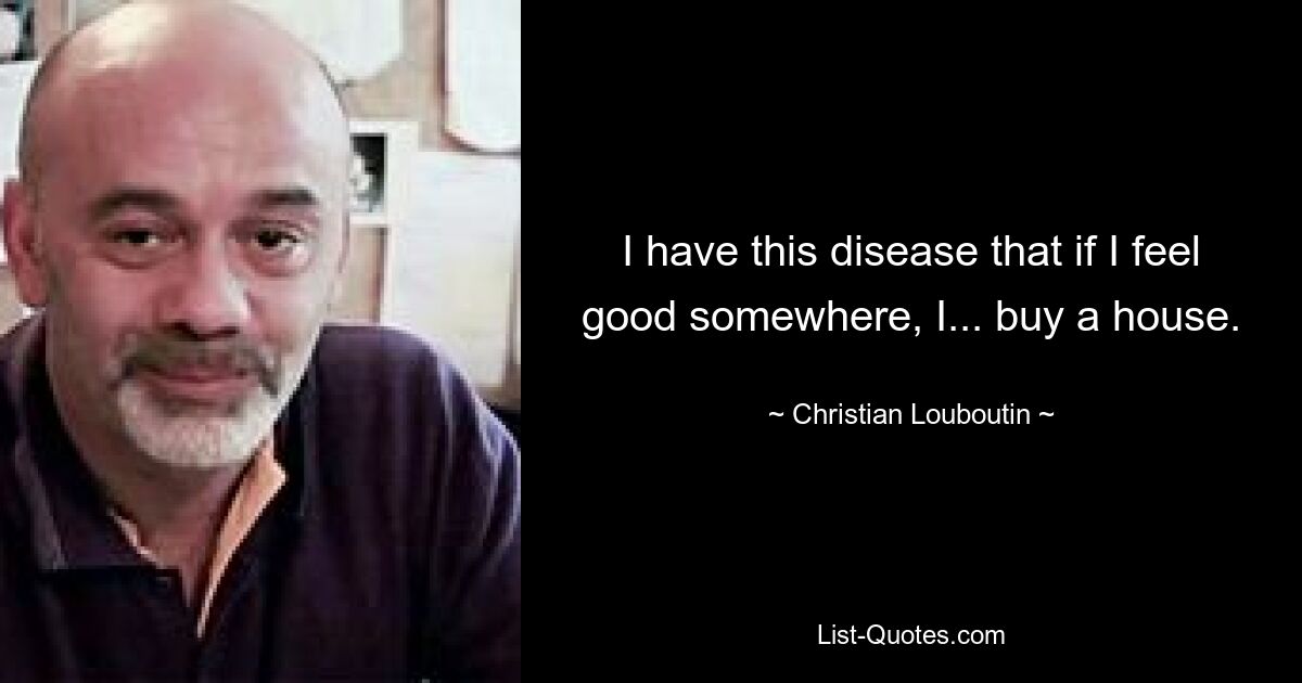 I have this disease that if I feel good somewhere, I... buy a house. — © Christian Louboutin