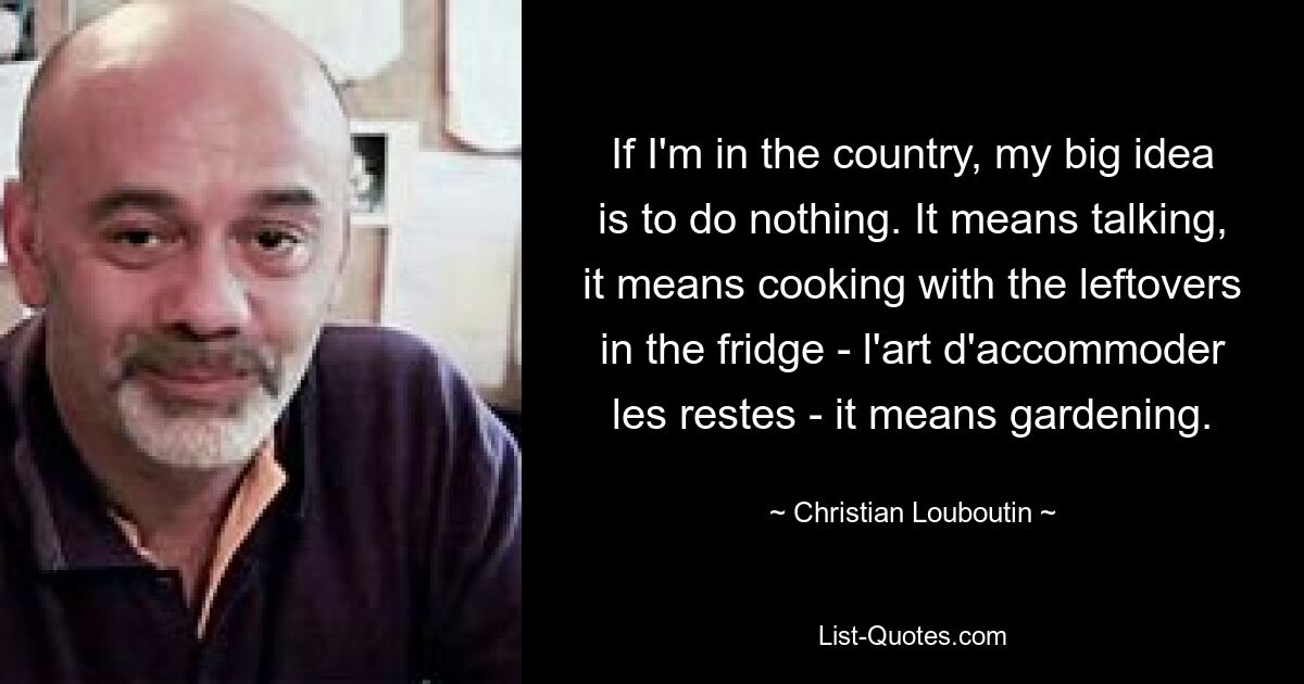 If I'm in the country, my big idea is to do nothing. It means talking, it means cooking with the leftovers in the fridge - l'art d'accommoder les restes - it means gardening. — © Christian Louboutin