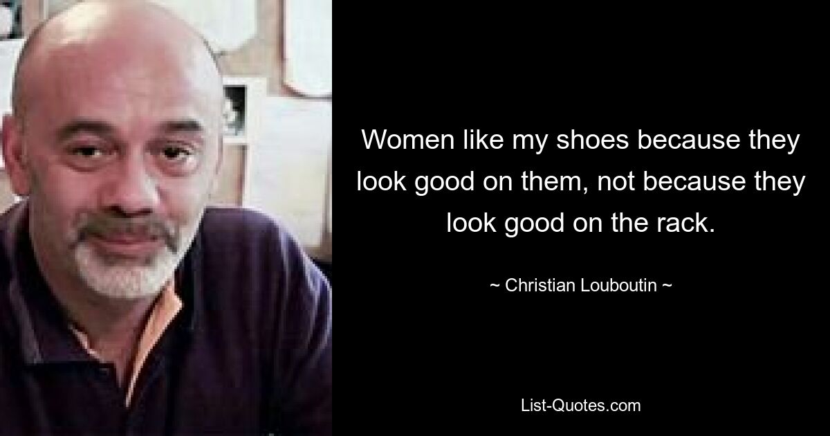 Women like my shoes because they look good on them, not because they look good on the rack. — © Christian Louboutin