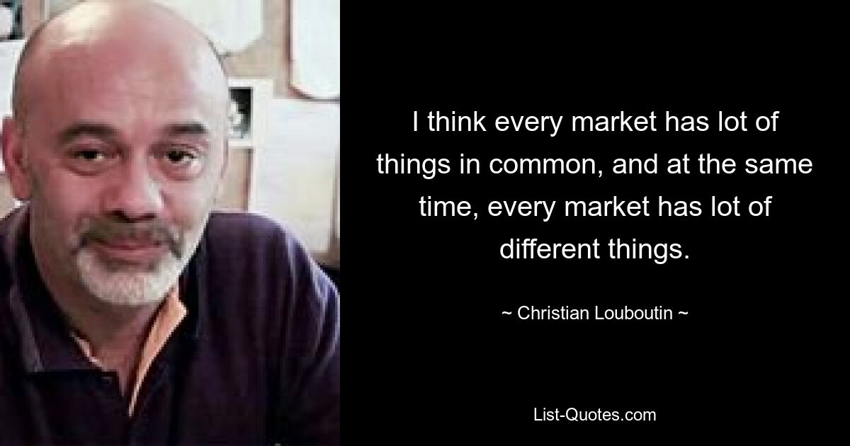 I think every market has lot of things in common, and at the same time, every market has lot of different things. — © Christian Louboutin