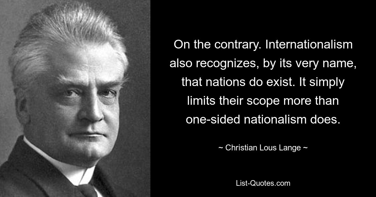 On the contrary. Internationalism also recognizes, by its very name, that nations do exist. It simply limits their scope more than one-sided nationalism does. — © Christian Lous Lange