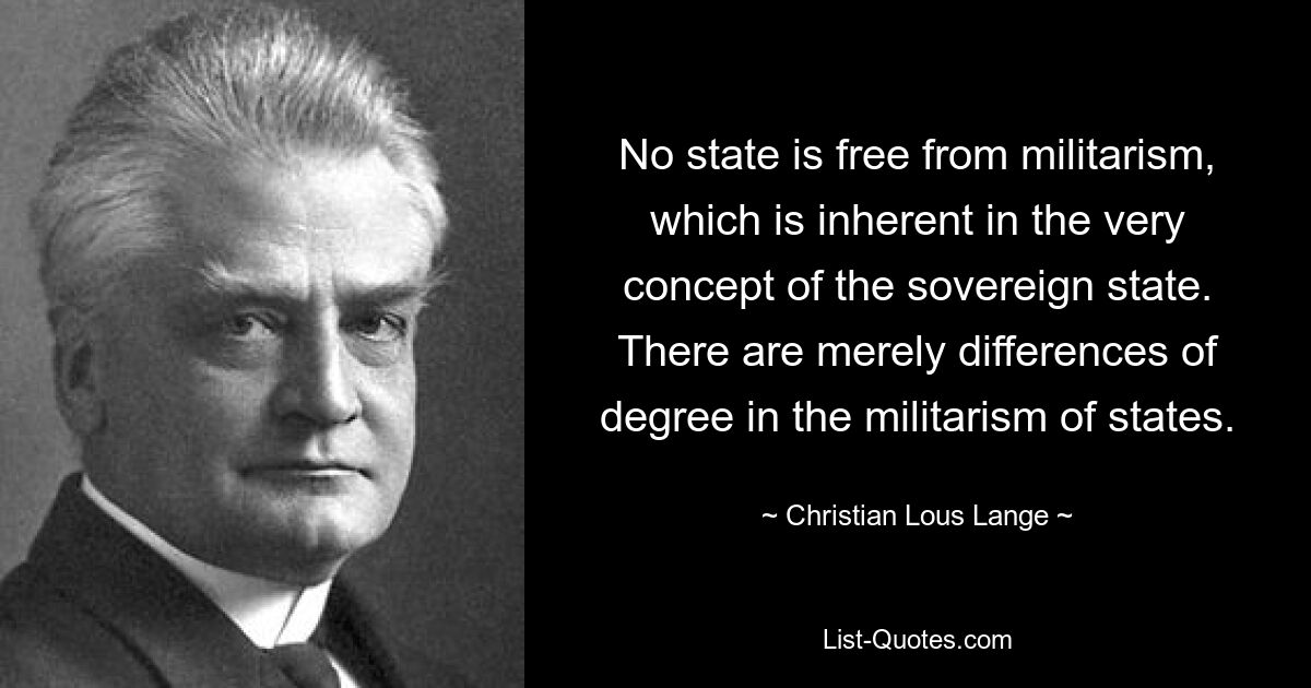 No state is free from militarism, which is inherent in the very concept of the sovereign state. There are merely differences of degree in the militarism of states. — © Christian Lous Lange