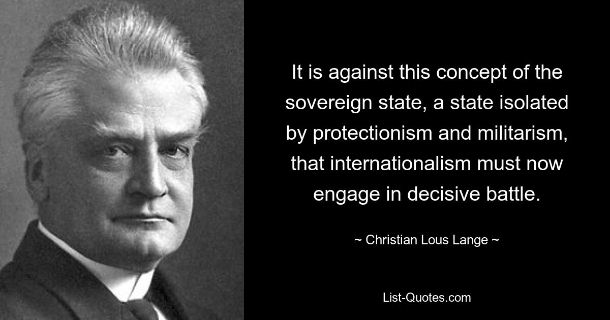 It is against this concept of the sovereign state, a state isolated by protectionism and militarism, that internationalism must now engage in decisive battle. — © Christian Lous Lange