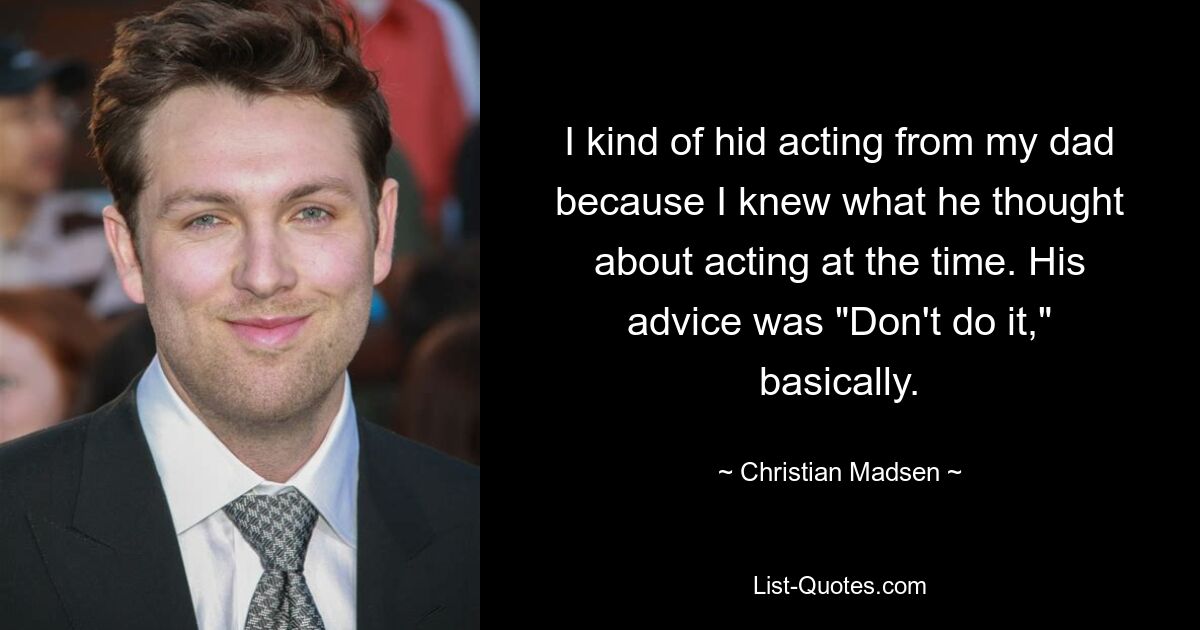 I kind of hid acting from my dad because I knew what he thought about acting at the time. His advice was "Don't do it," basically. — © Christian Madsen